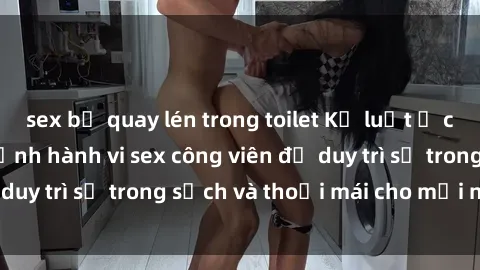 sex bị quay lén trong toilet Kỷ luật ở công viên: Chấn chỉnh hành vi sex công viên để duy trì sự trong sạch và thoải mái cho mọi người.