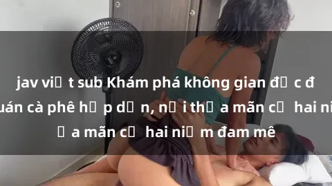 jav việt sub Khám phá không gian độc đáo tại sex quán cà phê hấp dẫn, nơi thỏa mãn cả hai niềm đam mê
