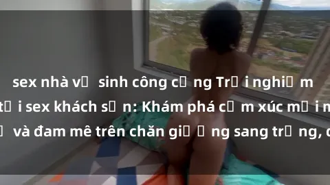 sex nhà vệ sinh công cộng Trải nghiệm đỉnh cao tình yêu tại sex khách sạn: Khám phá cảm xúc mới mẻ và đam mê trên chăn giường sang trọng, độc đáo, không giới hạn.
