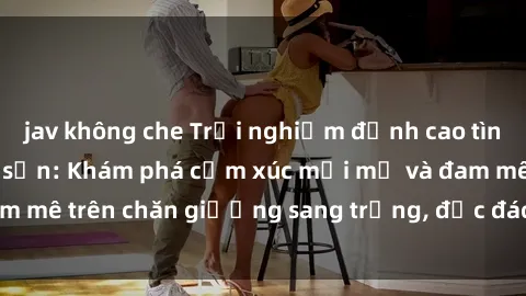 jav không che Trải nghiệm đỉnh cao tình yêu tại sex khách sạn: Khám phá cảm xúc mới mẻ và đam mê trên chăn giường sang trọng, độc đáo, không giới hạn.