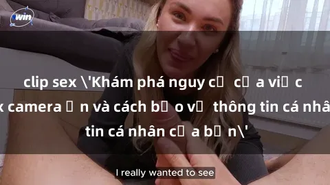 clip sex 'Khám phá nguy cơ của việc sử dụng sex camera ẩn và cách bảo vệ thông tin cá nhân của bạn'