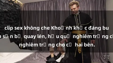 clip sex không che Khoảnh khắc đáng buồn: Sex khách sạn bị quay lén, hậu quả nghiêm trọng cho cả hai bên.