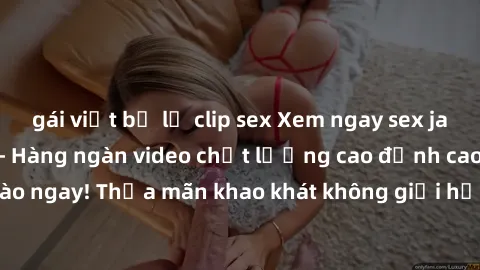 gái việt bị lộ clip sex Xem ngay sex jav full HD miễn phí - Hàng ngàn video chất lượng cao đỉnh cao chỉ cần click vào ngay! Thỏa mãn khao khát không giới hạn, đón chờ những trải nghiệm mới lạ!