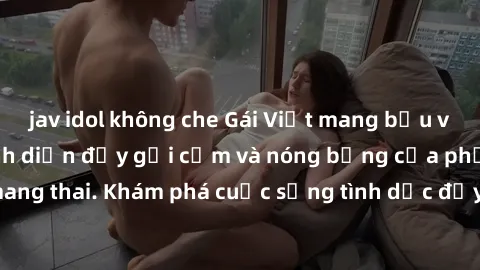 jav idol không che Gái Việt mang bầu và làm tình: Màn trình diễn đầy gợi cảm và nóng bỏng của phụ nữ mang thai. Khám phá cuộc sống tình dục đầy hấp dẫn và mới lạ của họ!