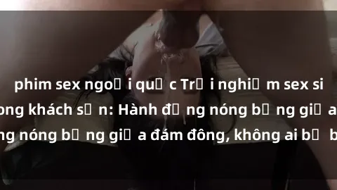 phim sex ngoại quốc Trải nghiệm sex sinh viên sôi động trong khách sạn: Hành động nóng bỏng giữa đám đông, không ai bị bỏ lỡ