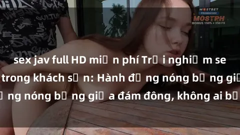 sex jav full HD miễn phí Trải nghiệm sex sinh viên sôi động trong khách sạn: Hành động nóng bỏng giữa đám đông, không ai bị bỏ lỡ