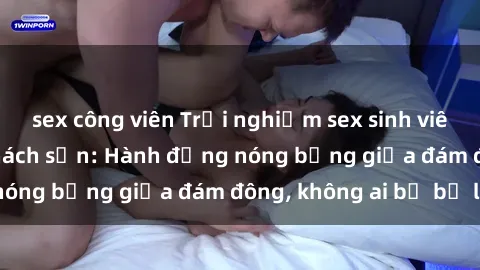 sex công viên Trải nghiệm sex sinh viên sôi động trong khách sạn: Hành động nóng bỏng giữa đám đông, không ai bị bỏ lỡ