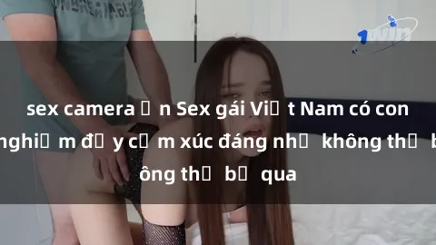 sex camera ẩn Sex gái Việt Nam có con: Trải nghiệm đầy cảm xúc đáng nhớ không thể bỏ qua