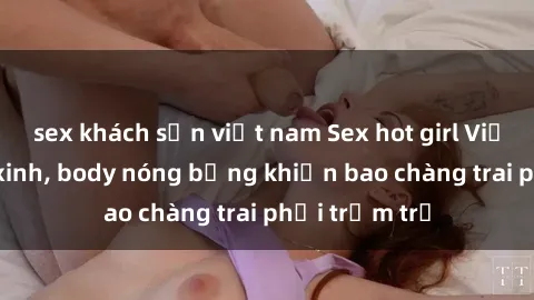sex khách sạn việt nam Sex hot girl Việt Nam: Mặt xinh, body nóng bỏng khiến bao chàng trai phải trầm trồ