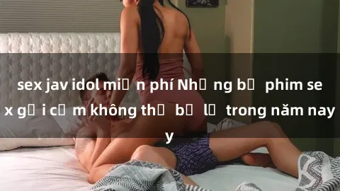 sex jav idol miễn phí Những bộ phim sex gợi cảm không thể bỏ lỡ trong năm nay