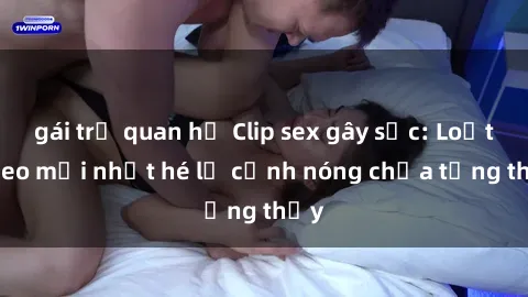 gái trẻ quan hệ Clip sex gây sốc: Loạt video mới nhất hé lộ cảnh nóng chưa từng thấy