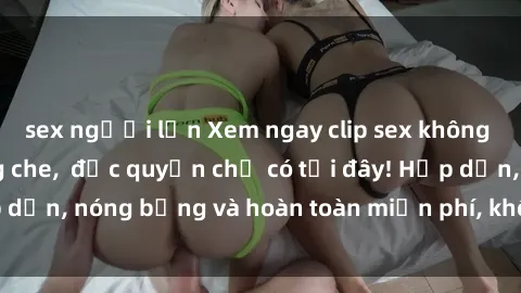 sex người lớn Xem ngay clip sex không che cực hot, không che,  độc quyền chỉ có tại đây! Hấp dẫn, nóng bỏng và hoàn toàn miễn phí, không thể bỏ qua!