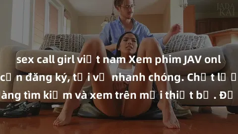 sex call girl việt nam Xem phim JAV online miễn phí không cần đăng ký, tải về nhanh chóng. Chất lượng HD, dễ dàng tìm kiếm và xem trên mọi thiết bị. Đặc biệt, không quảng cáo làm phiền.