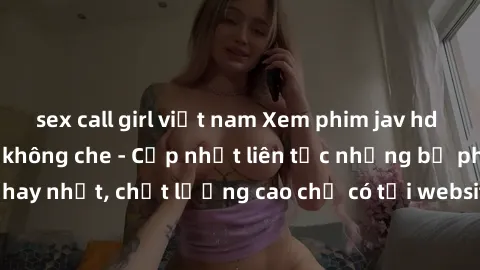 sex call girl việt nam Xem phim jav hd miễn phí đỉnh cao không che - Cập nhật liên tục những bộ phim sex hay nhất, chất lượng cao chỉ có tại website chuyên nghiệp hàng đầu.