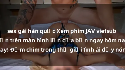sex gái hàn quốc Xem phim JAV vietsub mới nhất và hấp dẫn trên màn hình lớn của bạn ngay hôm nay! Đắm chìm trong thế giới tình ái đầy nóng bỏng và kích thích.