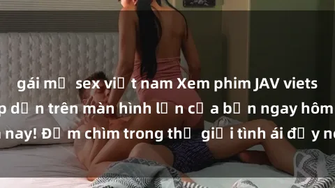 gái mỹ sex việt nam Xem phim JAV vietsub mới nhất và hấp dẫn trên màn hình lớn của bạn ngay hôm nay! Đắm chìm trong thế giới tình ái đầy nóng bỏng và kích thích.