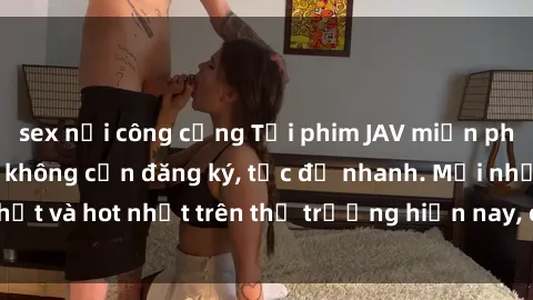 sex nơi công cộng Tải phim JAV miễn phí chất lượng cao, không cần đăng ký, tốc độ nhanh. Mới nhất và hot nhất trên thị trường hiện nay, cập nhật hàng ngày.