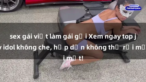 sex gái việt làm gái gọi Xem ngay top jav idol không che, hấp dẫn không thể rời mắt!