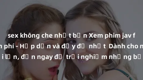 sex không che nhật bản Xem phim jav full HD online miễn phí - Hấp dẫn và đầy đủ nhất  Dành cho người lớn, đến ngay để trải nghiệm những bộ phim hấp dẫn và hấp dẫn.