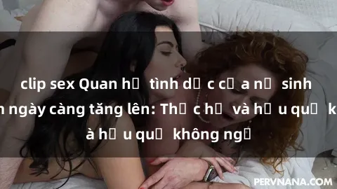 clip sex Quan hệ tình dục của nữ sinh Việt Nam ngày càng tăng lên: Thực hư và hậu quả không ngờ