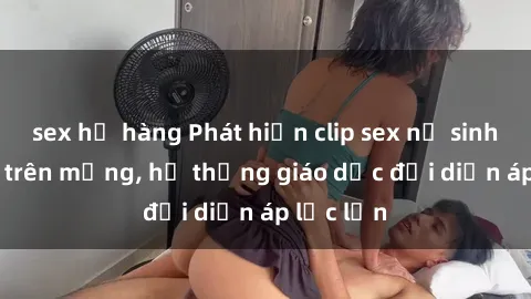 sex họ hàng Phát hiện clip sex nữ sinh gây sốc trên mạng, hệ thống giáo dục đối diện áp lực lớn