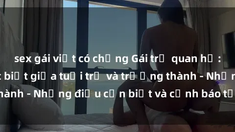 sex gái việt có chồng Gái trẻ quan hệ: Mối quan hệ khác biệt giữa tuổi trẻ và trưởng thành - Những điều cần biết và cảnh báo từ chuyên gia