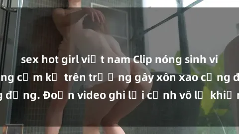 sex hot girl việt nam Clip nóng sinh viên gây sốc: Hành động cấm kỵ trên trường gây xôn xao cộng đồng. Đoạn video ghi lại cảnh vô lễ khiến dư luận bức xúc.