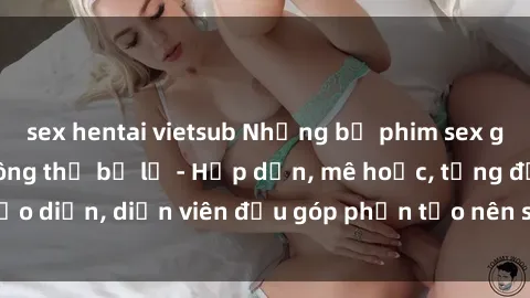sex hentai vietsub Những bộ phim sex gái già đỉnh cao không thể bỏ lỡ - Hấp dẫn, mê hoặc, từng đạo diễn, diễn viên đều góp phần tạo nên sự hấp dẫn, kích thích.