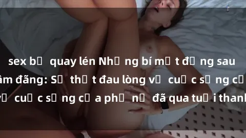 sex bị quay lén Những bí mật đằng sau vẻ ngoài gái già dâm đãng: Sự thật đau lòng về cuộc sống của phụ nữ đã qua tuổi thanh xuân