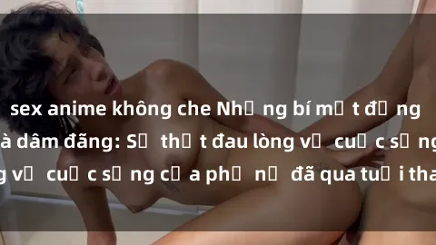 sex anime không che Những bí mật đằng sau vẻ ngoài gái già dâm đãng: Sự thật đau lòng về cuộc sống của phụ nữ đã qua tuổi thanh xuân