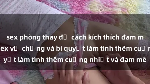 sex phòng thay đồ cách kích thích đam mê trong hôn nhân: Sex vợ chồng và bí quyết làm tình thêm cuồng nhiệt và đam mê