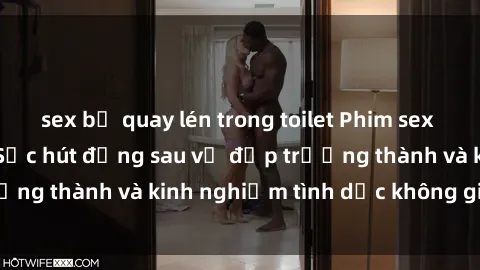 sex bị quay lén trong toilet Phim sex phụ nữ lớn tuổi: Sức hút đằng sau vẻ đẹp trưởng thành và kinh nghiệm tình dục không giới hạn