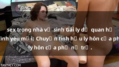 sex trong nhà vệ sinh Gái ly dị quan hệ tìm kiếm tình yêu mới: Chuyện tình hậu ly hôn của phụ nữ trẻ.