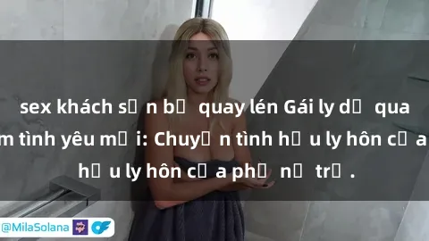 sex khách sạn bị quay lén Gái ly dị quan hệ tìm kiếm tình yêu mới: Chuyện tình hậu ly hôn của phụ nữ trẻ.