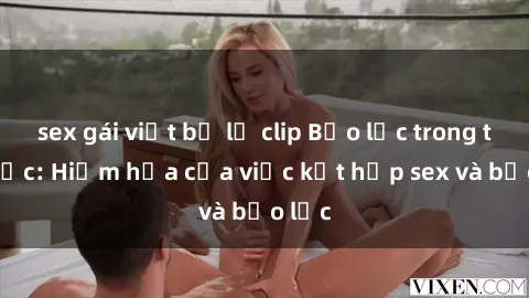 sex gái việt bị lộ clip Bạo lực trong tình dục: Hiểm họa của việc kết hợp sex và bạo lực