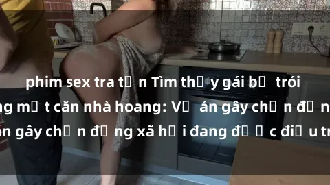 phim sex tra tấn Tìm thấy gái bị trói và bị hiếp dâm trong một căn nhà hoang: Vụ án gây chấn động xã hội đang được điều tra vào.