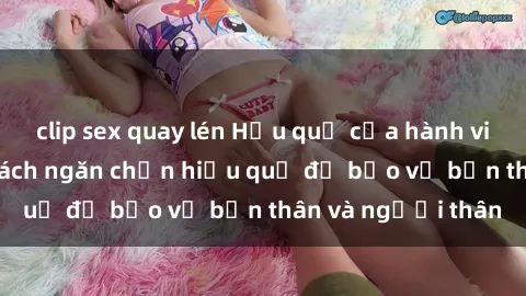 clip sex quay lén Hậu quả của hành vi bạo dâm sex và cách ngăn chặn hiệu quả để bảo vệ bản thân và người thân