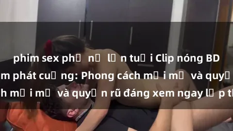 phim sex phụ nữ lớn tuổi Clip nóng BDSM khiến người xem phát cuồng: Phong cách mới mẻ và quyến rũ đáng xem ngay lập tức!