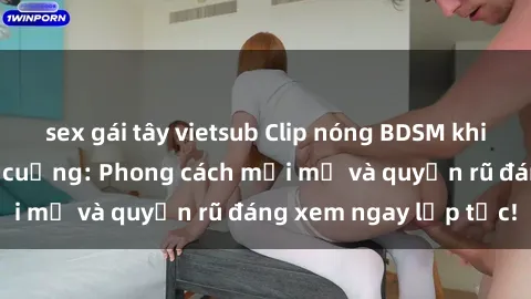 sex gái tây vietsub Clip nóng BDSM khiến người xem phát cuồng: Phong cách mới mẻ và quyến rũ đáng xem ngay lập tức!