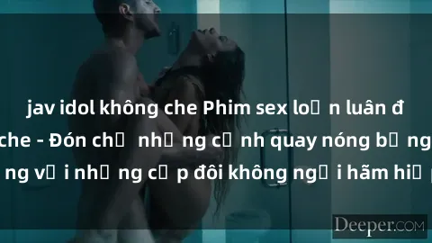jav idol không che Phim sex loạn luân đầy kích thích không che - Đón chờ những cảnh quay nóng bỏng với những cặp đôi không ngại hãm hiếp gia đình trong lòng