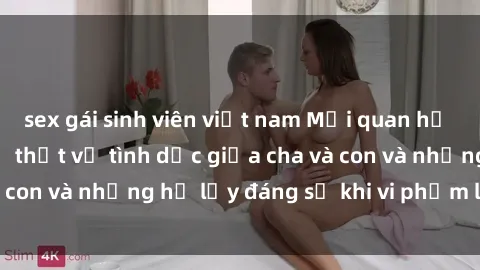 sex gái sinh viên việt nam Mối quan hệ giữa cha và con: Sự thật về tình dục giữa cha và con và những hệ lụy đáng sợ khi vi phạm luật pháp.
