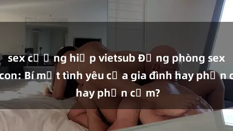sex cưỡng hiếp vietsub Động phòng sex mẹ con: Bí mật tình yêu của gia đình hay phản cảm?