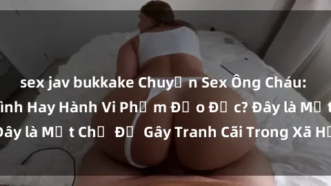 sex jav bukkake Chuyện Sex Ông Cháu: Mối Quan Hệ Gia Đình Hay Hành Vi Phạm Đạo Đức? Đây là Một Chủ Đề Gây Tranh Cãi Trong Xã Hội Hiện Nay.