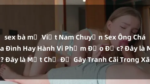 sex bà mẹ Việt Nam Chuyện Sex Ông Cháu: Mối Quan Hệ Gia Đình Hay Hành Vi Phạm Đạo Đức? Đây là Một Chủ Đề Gây Tranh Cãi Trong Xã Hội Hiện Nay.