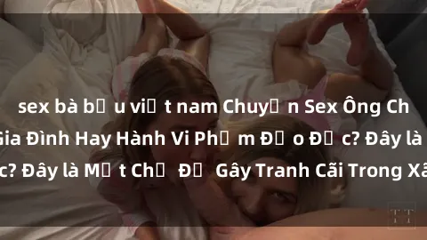 sex bà bầu việt nam Chuyện Sex Ông Cháu: Mối Quan Hệ Gia Đình Hay Hành Vi Phạm Đạo Đức? Đây là Một Chủ Đề Gây Tranh Cãi Trong Xã Hội Hiện Nay.