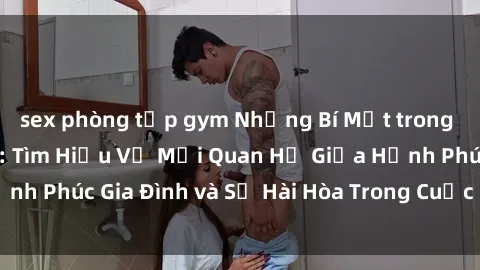 sex phòng tập gym Những Bí Mật trong Tình Dục Gia Đình: Tìm Hiểu Về Mối Quan Hệ Giữa Hạnh Phúc Gia Đình và Sự Hài Hòa Trong Cuộc Sống Tình Dục