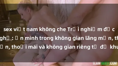 sex việt nam không che Trải nghiệm độc đáo tại sex nhà nghỉ: ẩn mình trong không gian lãng mạn, thoải mái và không gian riêng tư để khuấy động tình ái.