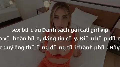 sex bắc âu Danh sách gái call girl vip chất lượng, dịch vụ hoàn hảo, đáng tin cậy. Điều hấp dẫn cho các quý ông thượng đẳng tại thành phố. Hãy nhấc máy và đặt lịch ngay!