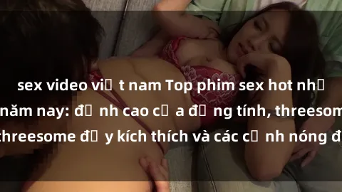 sex video việt nam Top phim sex hot nhất không thể bỏ lỡ năm nay: đỉnh cao của đồng tính, threesome đầy kích thích và các cảnh nóng đang gây sốt!