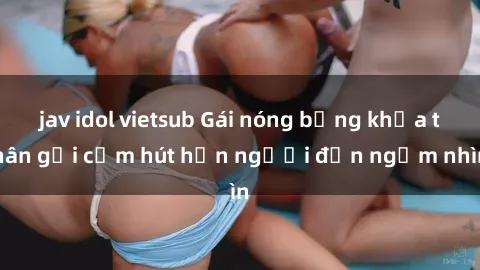 jav idol vietsub Gái nóng bỏng khỏa thân gợi cảm hút hồn người đến ngắm nhìn